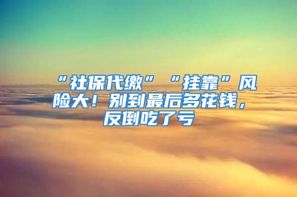 “社保代繳”“掛靠”風(fēng)險(xiǎn)大！別到最后多花錢，反倒吃了虧