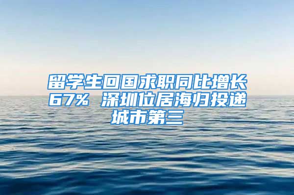 留學(xué)生回國求職同比增長(zhǎng)67% 深圳位居海歸投遞城市第三