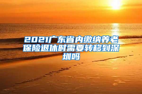 2021廣東省內(nèi)繳納養(yǎng)老保險(xiǎn)退休時(shí)需要轉(zhuǎn)移到深圳嗎