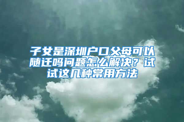 子女是深圳戶(hù)口父母可以隨遷嗎問(wèn)題怎么解決？試試這幾種常用方法