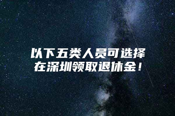 以下五類人員可選擇在深圳領(lǐng)取退休金！