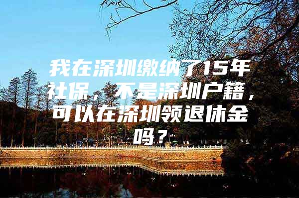 我在深圳繳納了15年社保，不是深圳戶籍，可以在深圳領(lǐng)退休金嗎？