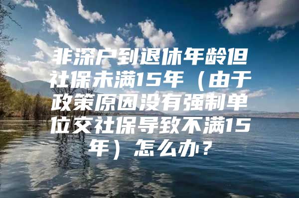 非深戶到退休年齡但社保未滿15年（由于政策原因沒有強制單位交社保導(dǎo)致不滿15年）怎么辦？