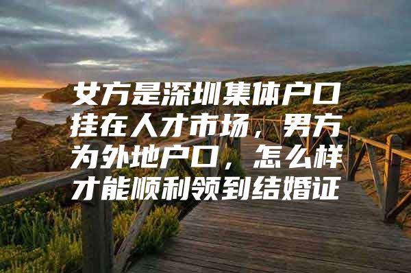 女方是深圳集體戶口掛在人才市場，男方為外地戶口，怎么樣才能順利領到結婚證