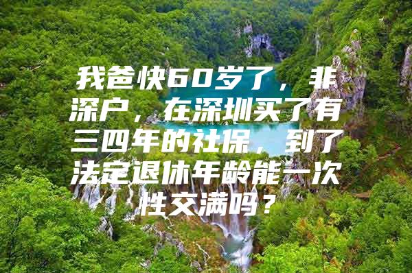 我爸快60歲了，非深戶，在深圳買了有三四年的社保，到了法定退休年齡能一次性交滿嗎？