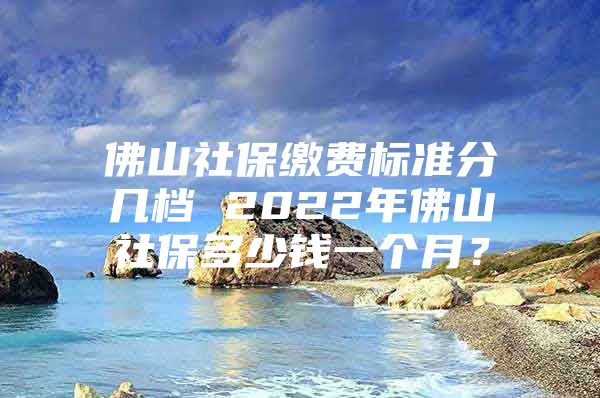 佛山社保繳費(fèi)標(biāo)準(zhǔn)分幾檔 2022年佛山社保多少錢一個(gè)月？