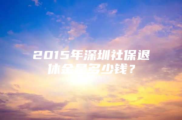 2015年深圳社保退休金是多少錢？