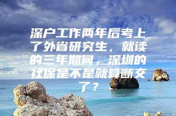 深戶工作兩年后考上了外省研究生，就讀的三年期間，深圳的社保是不是就算斷交了？