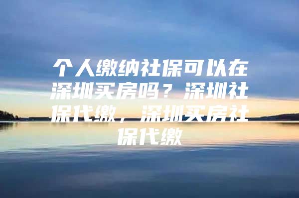 個(gè)人繳納社保可以在深圳買房嗎？深圳社保代繳，深圳買房社保代繳