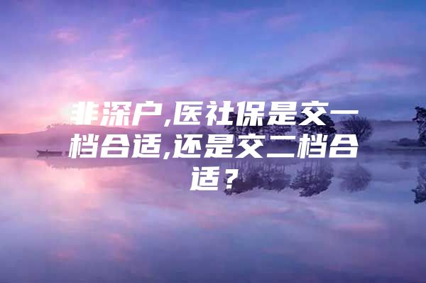 非深戶,醫(yī)社保是交一檔合適,還是交二檔合適？