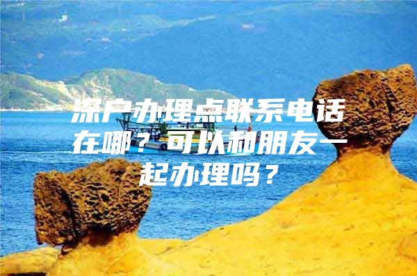 深戶辦理點聯(lián)系電話在哪？可以和朋友一起辦理嗎？