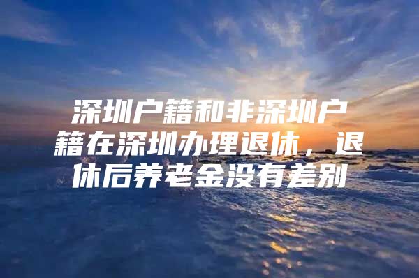 深圳戶籍和非深圳戶籍在深圳辦理退休，退休后養(yǎng)老金沒有差別