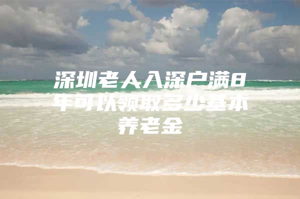 深圳老人入深戶滿8年可以領(lǐng)取多少基本養(yǎng)老金