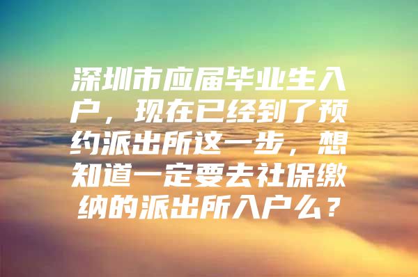 深圳市應(yīng)屆畢業(yè)生入戶，現(xiàn)在已經(jīng)到了預(yù)約派出所這一步，想知道一定要去社保繳納的派出所入戶么？