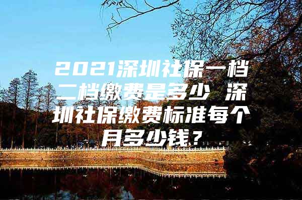 2021深圳社保一檔二檔繳費(fèi)是多少 深圳社保繳費(fèi)標(biāo)準(zhǔn)每個(gè)月多少錢？