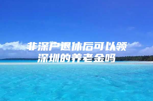 非深戶退休后可以領(lǐng)深圳的養(yǎng)老金嗎