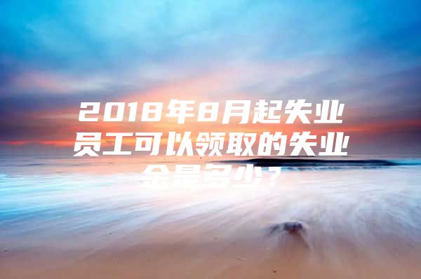 2018年8月起失業(yè)員工可以領(lǐng)取的失業(yè)金是多少？