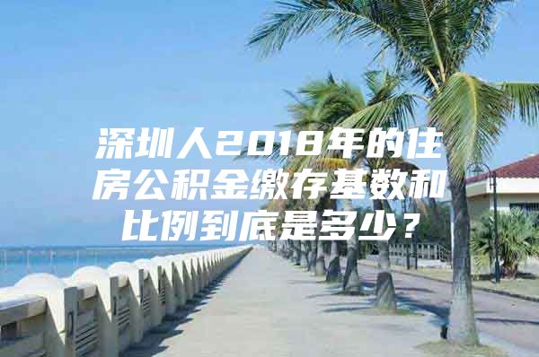 深圳人2018年的住房公積金繳存基數(shù)和比例到底是多少？