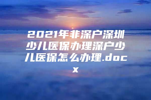 2021年非深戶深圳少兒醫(yī)保辦理深戶少兒醫(yī)保怎么辦理.docx