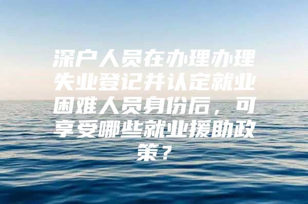 深戶人員在辦理辦理失業(yè)登記并認(rèn)定就業(yè)困難人員身份后，可享受哪些就業(yè)援助政策？