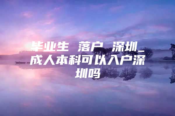 畢業(yè)生 落戶 深圳_成人本科可以入戶深圳嗎