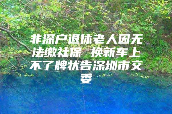 非深戶退休老人因無法繳社保 換新車上不了牌狀告深圳市交委