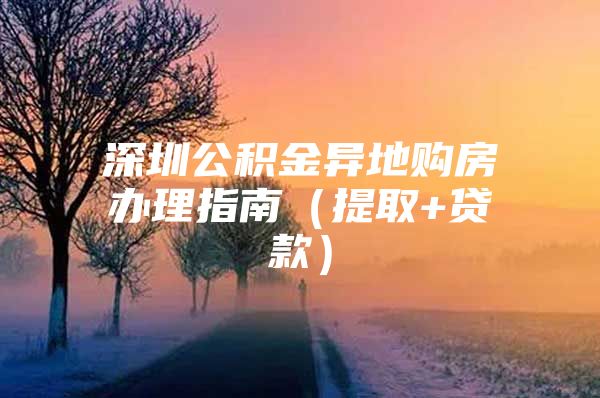 深圳公積金異地購房辦理指南（提取+貸款）