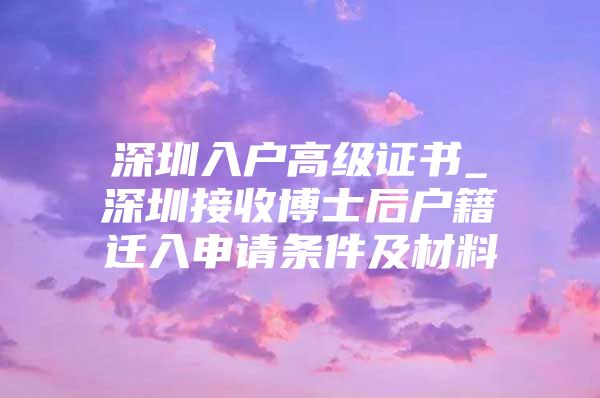 深圳入戶高級證書_深圳接收博士后戶籍遷入申請條件及材料