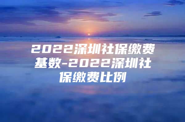 2022深圳社保繳費(fèi)基數(shù)-2022深圳社保繳費(fèi)比例