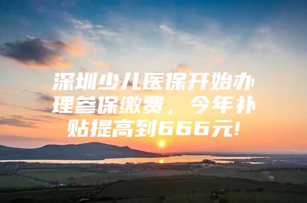 深圳少兒醫(yī)保開始辦理參保繳費，今年補貼提高到666元!