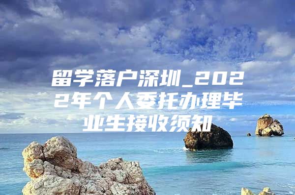 留學落戶深圳_2022年個人委托辦理畢業(yè)生接收須知