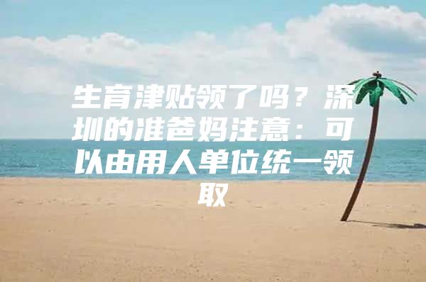 生育津貼領(lǐng)了嗎？深圳的準(zhǔn)爸媽注意：可以由用人單位統(tǒng)一領(lǐng)取