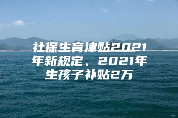 社保生育津貼2021年新規(guī)定、2021年生孩子補貼2萬