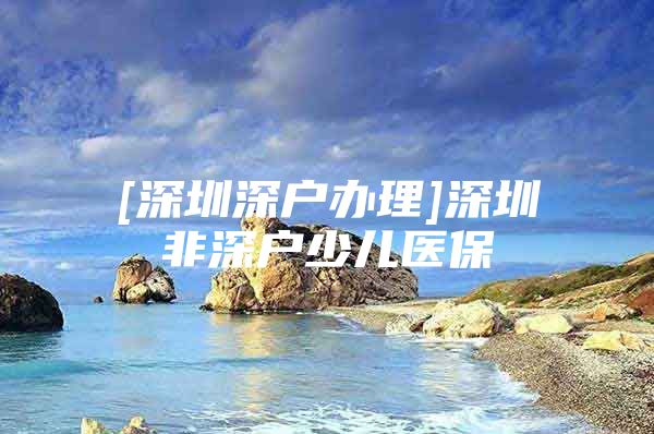 [深圳深戶辦理]深圳非深戶少兒醫(yī)保