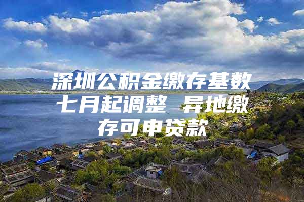 深圳公積金繳存基數(shù)七月起調(diào)整 異地繳存可申貸款