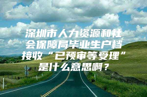 深圳市人力資源和社會保障局畢業(yè)生戶檔接收“已預(yù)審等受理”是什么意思??？