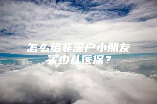 怎么給非深戶(hù)小朋友買(mǎi)少兒醫(yī)保？