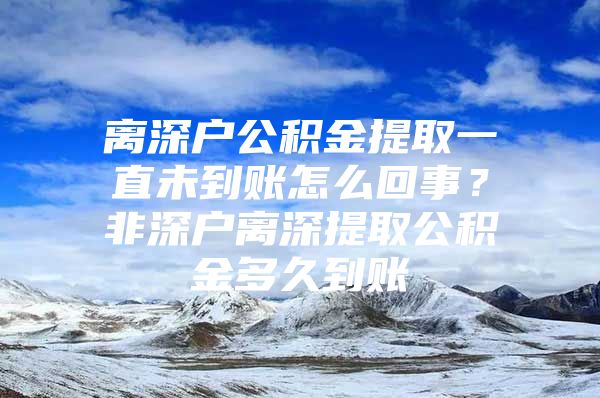 離深戶公積金提取一直未到賬怎么回事？非深戶離深提取公積金多久到賬