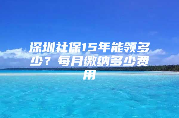 深圳社保15年能領(lǐng)多少？每月繳納多少費用