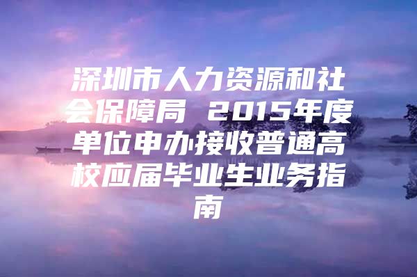 深圳市人力資源和社會保障局 2015年度單位申辦接收普通高校應屆畢業(yè)生業(yè)務指南