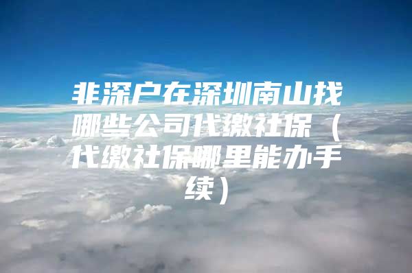 非深戶(hù)在深圳南山找哪些公司代繳社保（代繳社保哪里能辦手續(xù)）