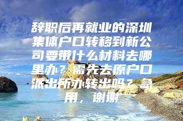 辭職后再就業(yè)的深圳集體戶口轉(zhuǎn)移到新公司要帶什么材料去哪里辦？需先去原戶口派出所辦轉(zhuǎn)出嗎？急用，謝謝