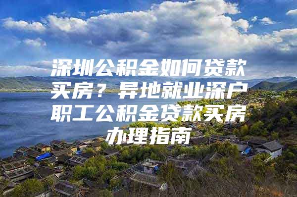 深圳公積金如何貸款買房？異地就業(yè)深戶職工公積金貸款買房辦理指南