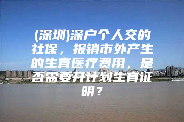 (深圳)深戶個人交的社保，報銷市外產(chǎn)生的生育醫(yī)療費用，是否需要開計劃生育證明？