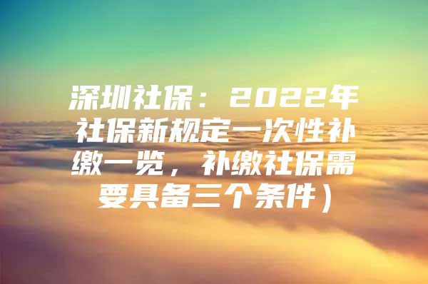 深圳社保：2022年社保新規(guī)定一次性補(bǔ)繳一覽，補(bǔ)繳社保需要具備三個(gè)條件）