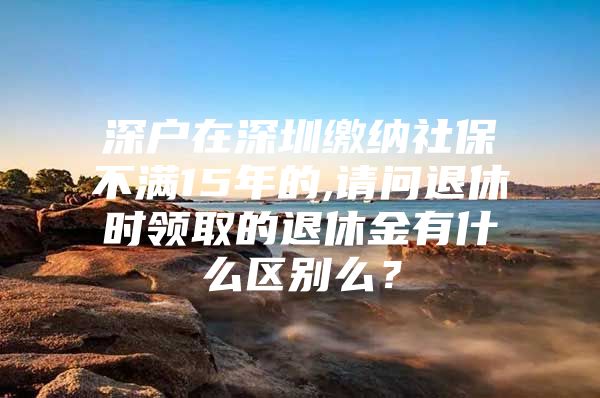 深戶在深圳繳納社保不滿15年的,請問退休時領取的退休金有什么區(qū)別么？