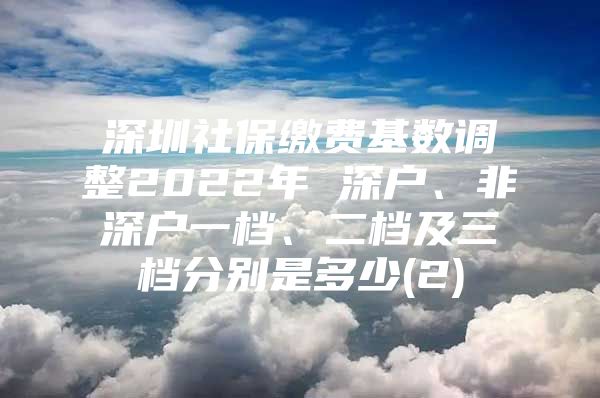 深圳社保繳費(fèi)基數(shù)調(diào)整2022年 深戶、非深戶一檔、二檔及三檔分別是多少(2)