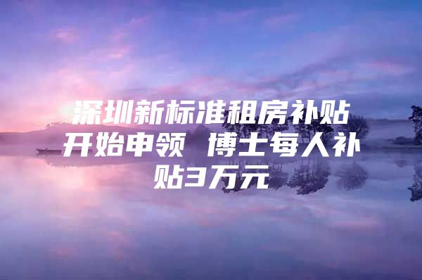 深圳新標準租房補貼開始申領(lǐng) 博士每人補貼3萬元