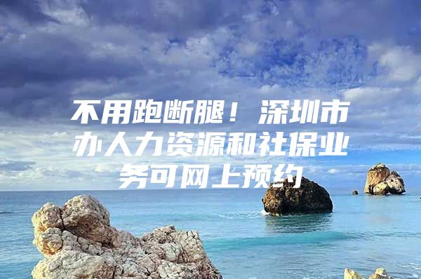 不用跑斷腿！深圳市辦人力資源和社保業(yè)務(wù)可網(wǎng)上預(yù)約