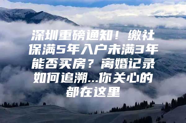 深圳重磅通知！繳社保滿5年入戶未滿3年能否買房？離婚記錄如何追溯...你關(guān)心的都在這里